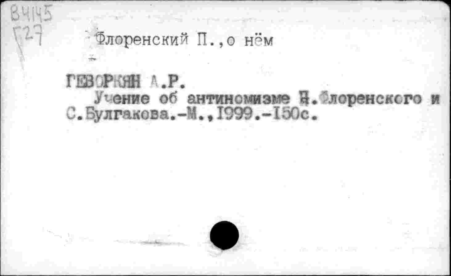 ﻿•"Флоренский П.,о нём
ГЕВОРКЯН *.Р.
Умение об антинсмизме И. лоренсксго С.Булгакова.-М.,1999.-150с.